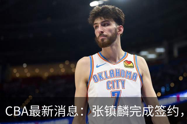 CBA最新消息：张镇麟完成签约，布朗续约谈崩，范子铭将转会山西
